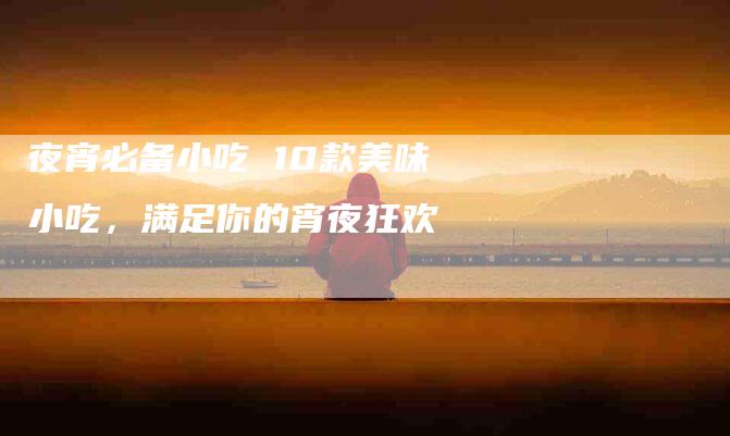 夜宵必备小吃 10款美味小吃，满足你的宵夜狂欢-家政服务网