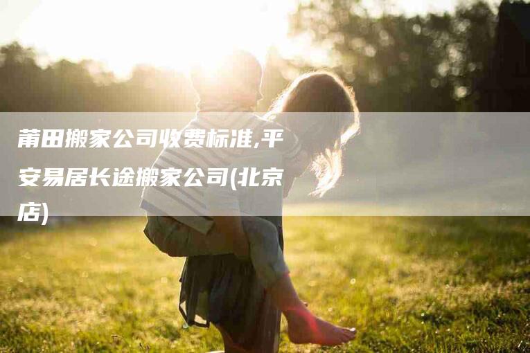 莆田搬家公司收费标准,平安易居长途搬家公司(北京店)-家政服务网