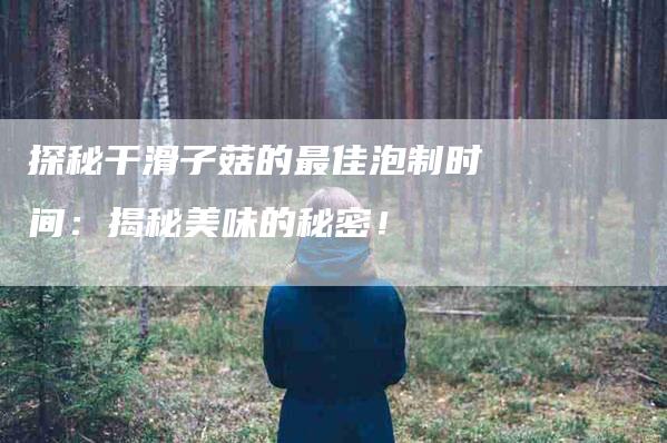 探秘干滑子菇的最佳泡制时间：揭秘美味的秘密！-家政服务网