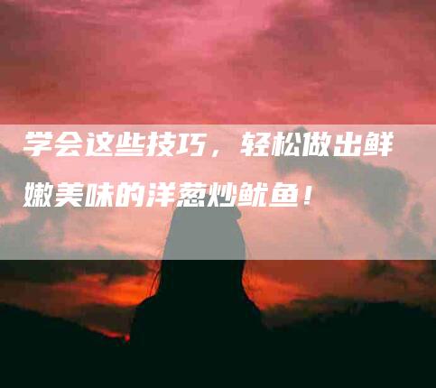 学会这些技巧，轻松做出鲜嫩美味的洋葱炒鱿鱼！-家政服务网