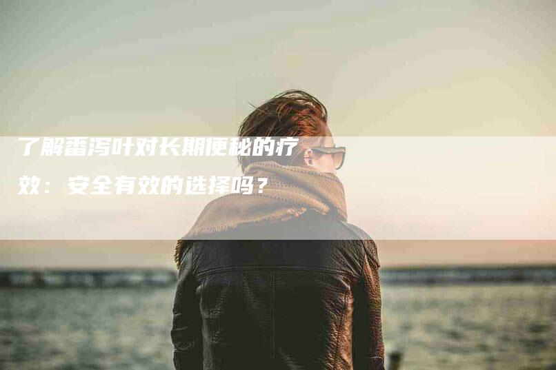 了解番泻叶对长期便秘的疗效：安全有效的选择吗？-家政服务网