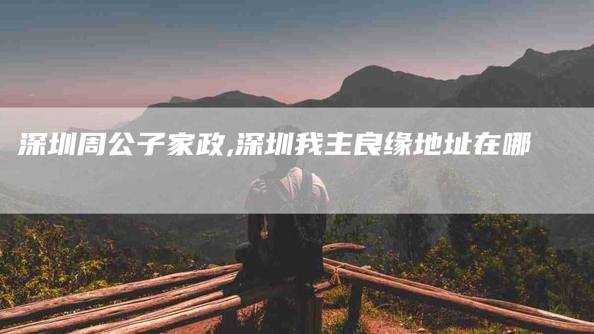 深圳周公子家政,深圳我主良缘地址在哪