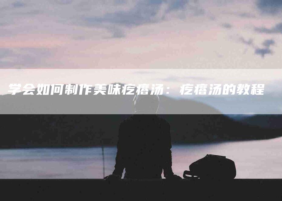 学会如何制作美味疙瘩汤：疙瘩汤的教程-家政服务网