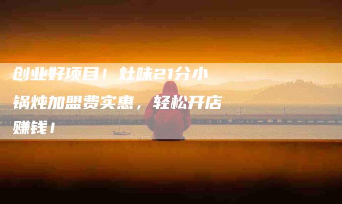 创业好项目！灶味21分小锅炖加盟费实惠，轻松开店赚钱！