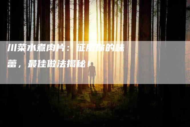 川菜水煮肉片：征服你的味蕾，最佳做法揭秘！-家政服务网