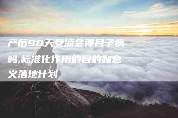 产后90天受凉会得月子病吗,标准化作用的目的和意义落地计划-家政服务网