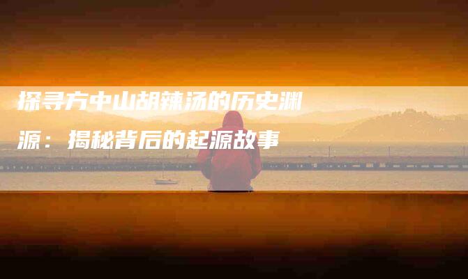 探寻方中山胡辣汤的历史渊源：揭秘背后的起源故事