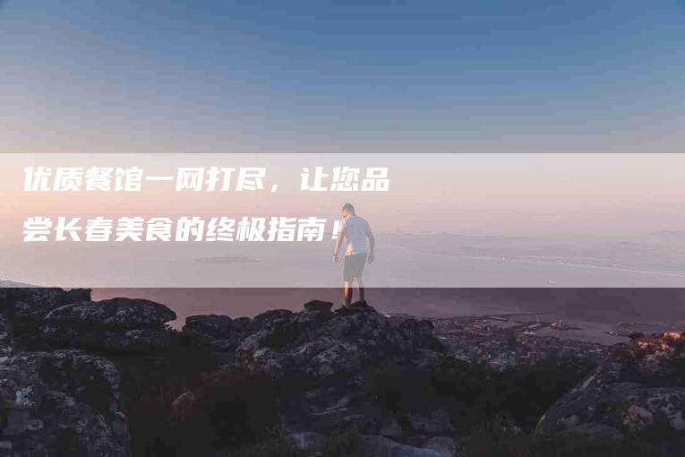优质餐馆一网打尽，让您品尝长春美食的终极指南！-家政服务网
