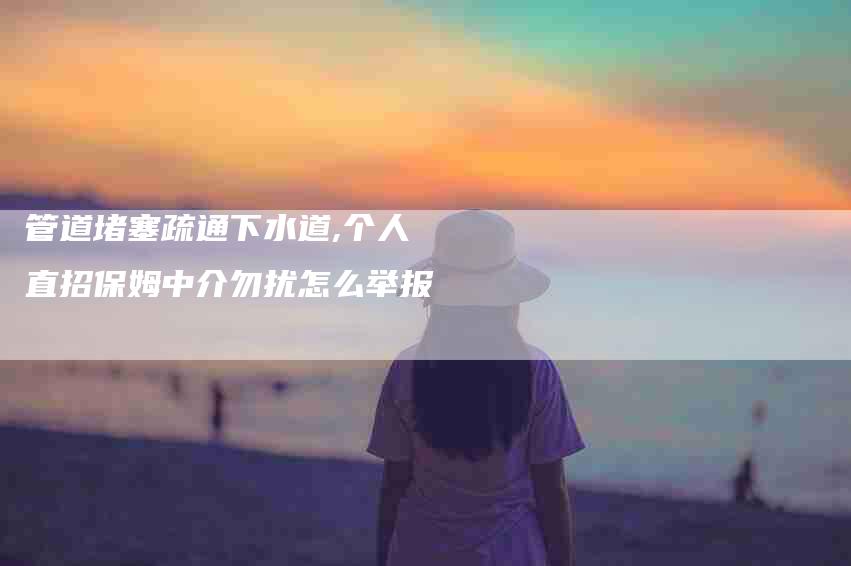管道堵塞疏通下水道,个人直招保姆中介勿扰怎么举报-家政服务网
