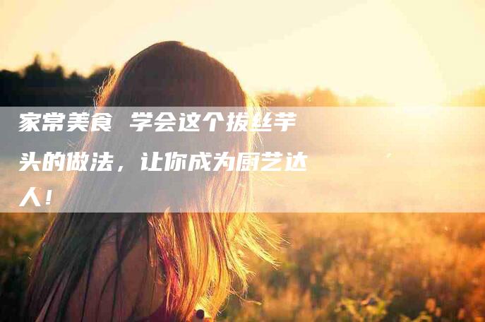 家常美食 学会这个拔丝芋头的做法，让你成为厨艺达人！-家政服务网