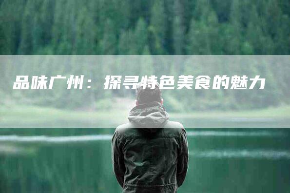 品味广州：探寻特色美食的魅力-家政服务网
