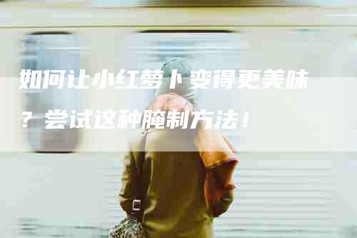 如何让小红萝卜变得更美味？尝试这种腌制方法！-家政服务网