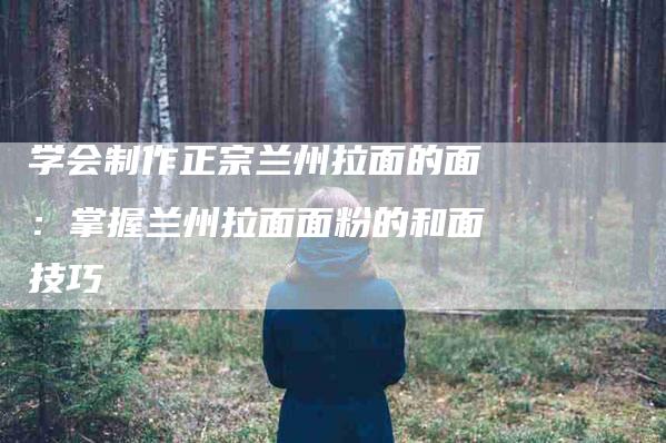 学会制作正宗兰州拉面的面：掌握兰州拉面面粉的和面技巧-家政服务网