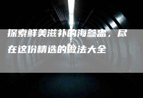 探索鲜美滋补的海参盅，尽在这份精选的做法大全-家政服务网