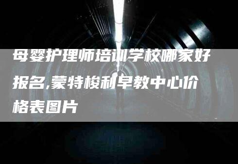 母婴护理师培训学校哪家好报名,蒙特梭利早教中心价格表图片-家政服务网