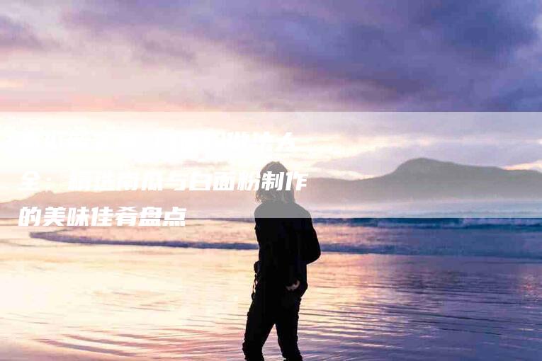 南瓜新主角 白面粉做法大全：精选南瓜与白面粉制作的美味佳肴盘点