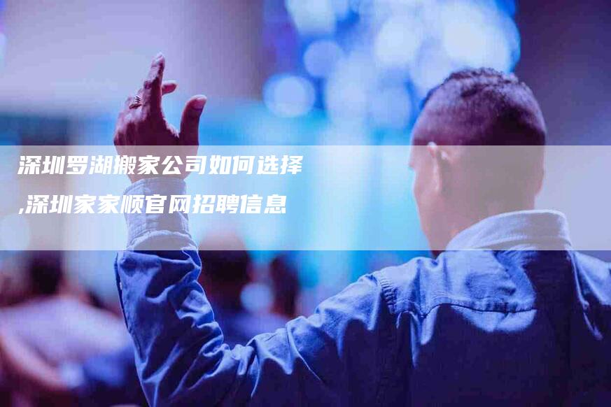 深圳罗湖搬家公司如何选择,深圳家家顺官网招聘信息