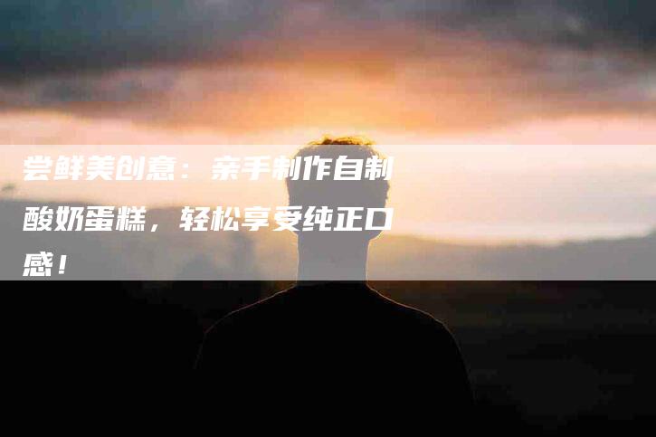 尝鲜美创意：亲手制作自制酸奶蛋糕，轻松享受纯正口感！-家政服务网