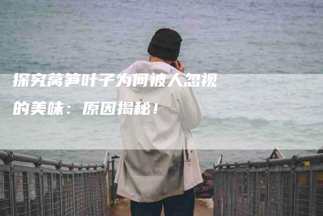 探究莴笋叶子为何被人忽视的美味：原因揭秘！-家政服务网