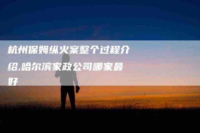 杭州保姆纵火案整个过程介绍,哈尔滨家政公司哪家最好-家政服务网