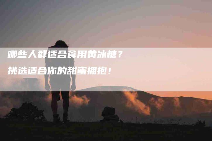 哪些人群适合食用黄冰糖？挑选适合你的甜蜜拥抱！-家政服务网