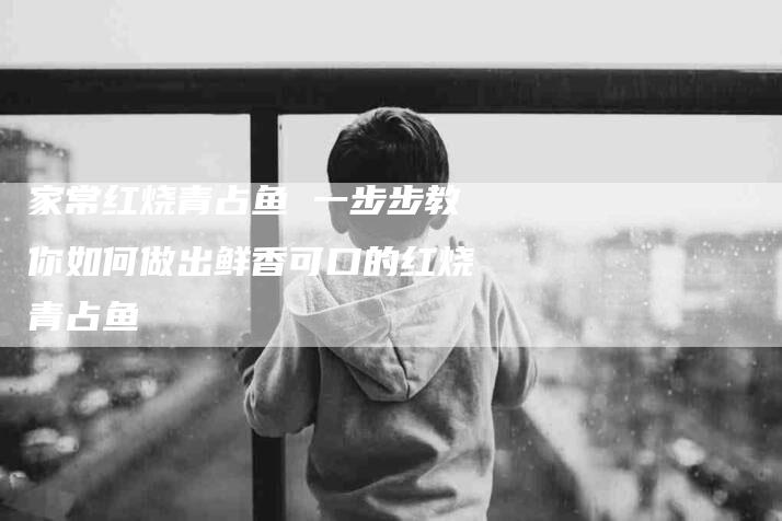 家常红烧青占鱼 一步步教你如何做出鲜香可口的红烧青占鱼-家政服务网