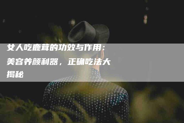 女人吃鹿茸的功效与作用：美容养颜利器，正确吃法大揭秘-家政服务网