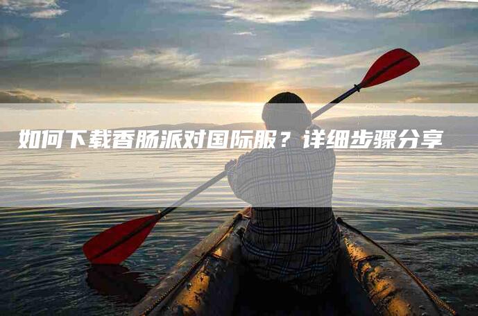 如何下载香肠派对国际服？详细步骤分享-家政服务网