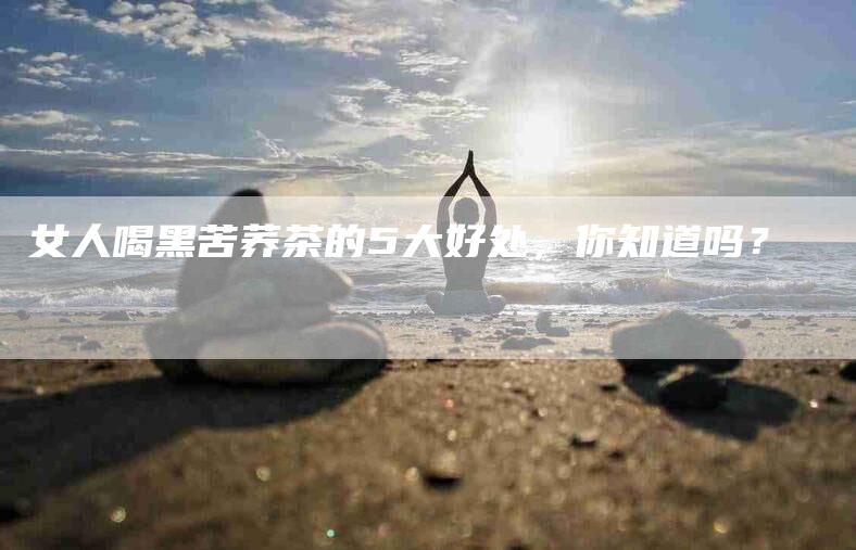 女人喝黑苦荞茶的5大好处，你知道吗？-家政服务网