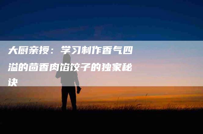 大厨亲授：学习制作香气四溢的茴香肉馅饺子的独家秘诀-家政服务网