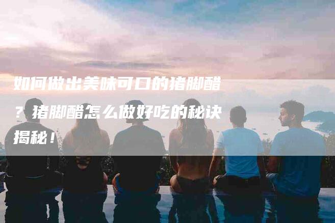 如何做出美味可口的猪脚醋？猪脚醋怎么做好吃的秘诀揭秘！-家政服务网