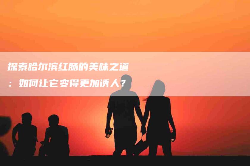 探索哈尔滨红肠的美味之道：如何让它变得更加诱人？-家政服务网