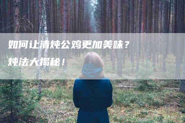 如何让清炖公鸡更加美味？炖法大揭秘！-家政服务网