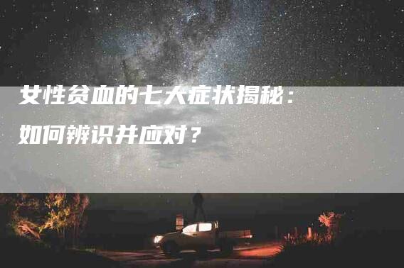 女性贫血的七大症状揭秘：如何辨识并应对？-家政服务网