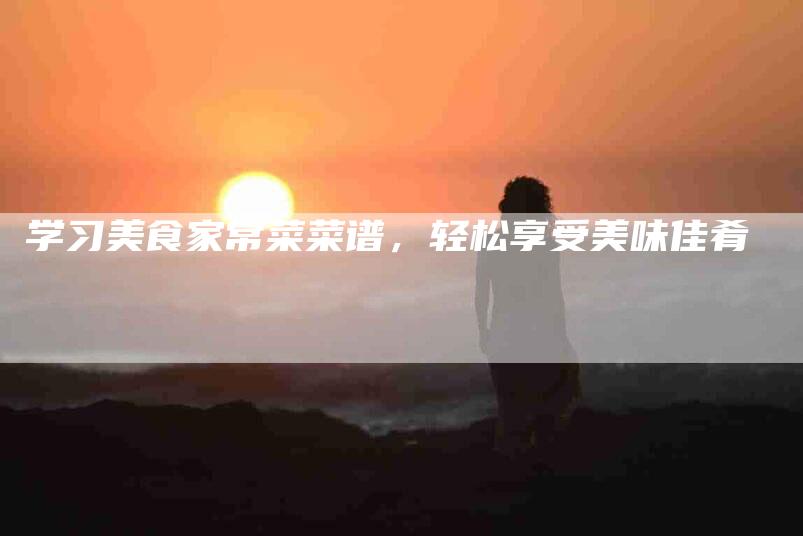 学习美食家常菜菜谱，轻松享受美味佳肴-家政服务网