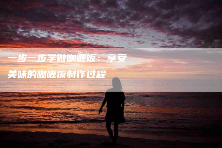 一步一步学做咖喱饭：享受美味的咖喱饭制作过程-家政服务网