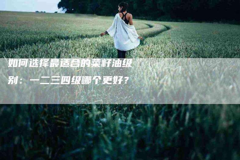 如何选择最适合的菜籽油级别：一二三四级哪个更好？-家政服务网