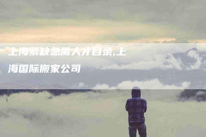 上海紧缺急需人才目录,上海国际搬家公司-家政服务网