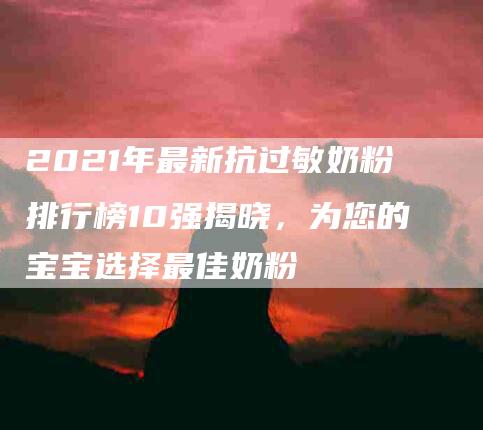 2021年最新抗过敏奶粉排行榜10强揭晓，为您的宝宝选择最佳奶粉