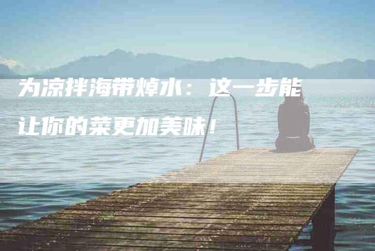 为凉拌海带焯水：这一步能让你的菜更加美味！-家政服务网