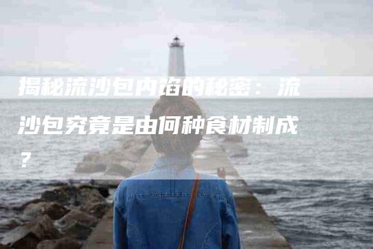 揭秘流沙包内馅的秘密：流沙包究竟是由何种食材制成？-家政服务网
