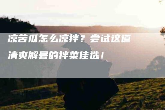 凉苦瓜怎么凉拌？尝试这道清爽解暑的拌菜佳选！-家政服务网