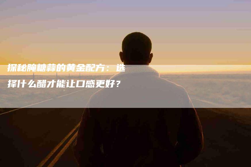 探秘腌糖蒜的黄金配方：选择什么醋才能让口感更好？-家政服务网
