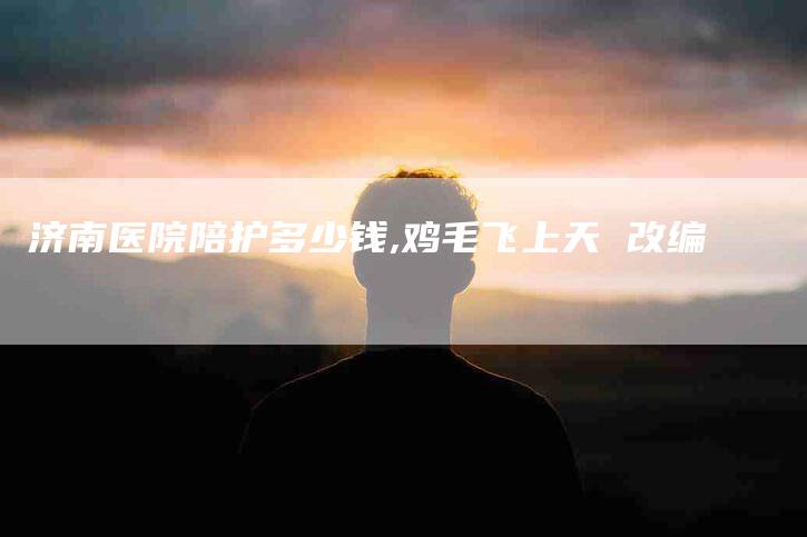 济南医院陪护多少钱,鸡毛飞上天 改编-家政服务网