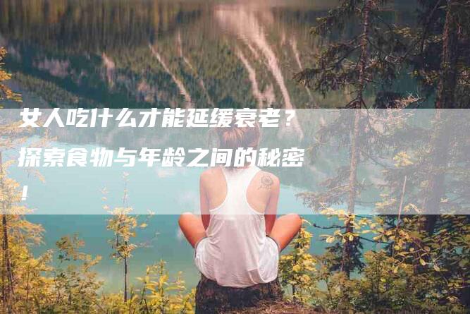 女人吃什么才能延缓衰老？探索食物与年龄之间的秘密！-家政服务网