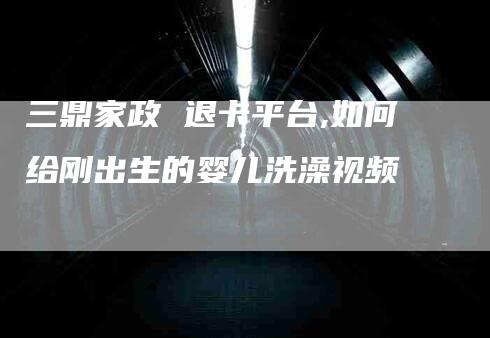 三鼎家政 退卡平台,如何给刚出生的婴儿洗澡视频-家政服务网