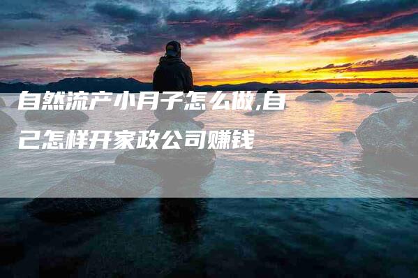 自然流产小月子怎么做,自己怎样开家政公司赚钱