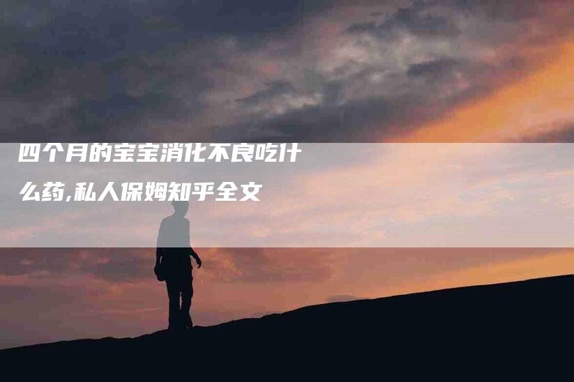 四个月的宝宝消化不良吃什么药,私人保姆知乎全文