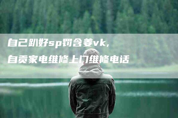 自己趴好sp罚含姜vk,自贡家电维修上门维修电话-家政服务网