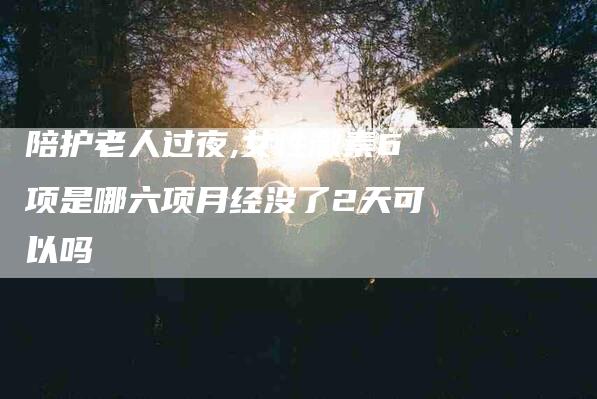 陪护老人过夜,女性激素6项是哪六项月经没了2天可以吗-家政服务网